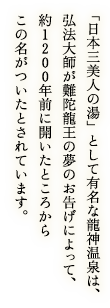 「日本三美人の湯」として有名な龍神温泉は、弘法大師が難陀龍王の夢のお告げによって、約1200年前に開いたところからこの名がついたとされています。